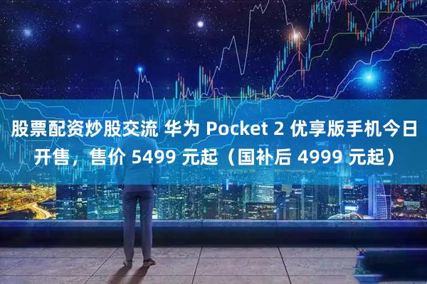 股票配资炒股交流 华为 Pocket 2 优享版手机今日开售，售价 5499 元起（国补后 4999 元起）
