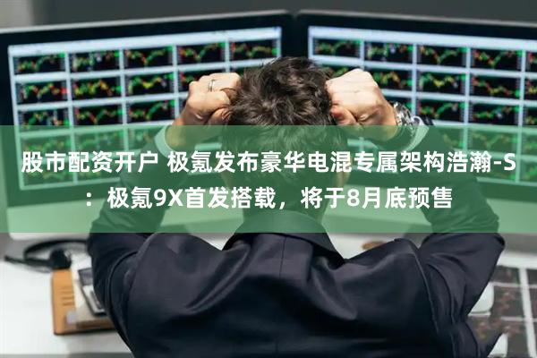 股市配资开户 极氪发布豪华电混专属架构浩瀚-S：极氪9X首发搭载，将于8月底预售