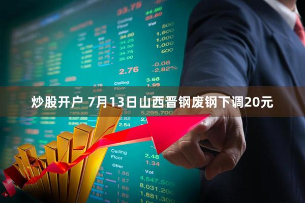 炒股开户 7月13日山西晋钢废钢下调20元