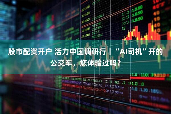 股市配资开户 活力中国调研行｜“AI司机”开的公交车，您体验过吗？