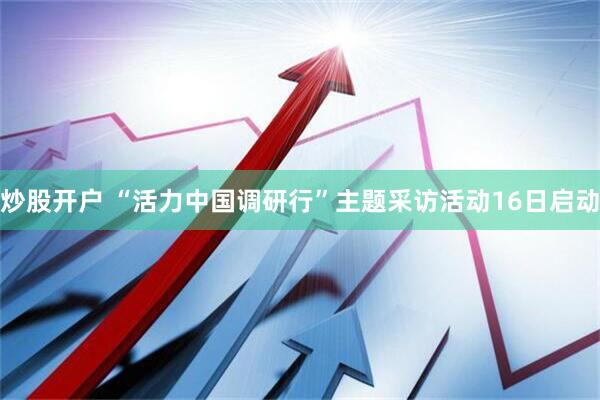 炒股开户 “活力中国调研行”主题采访活动16日启动