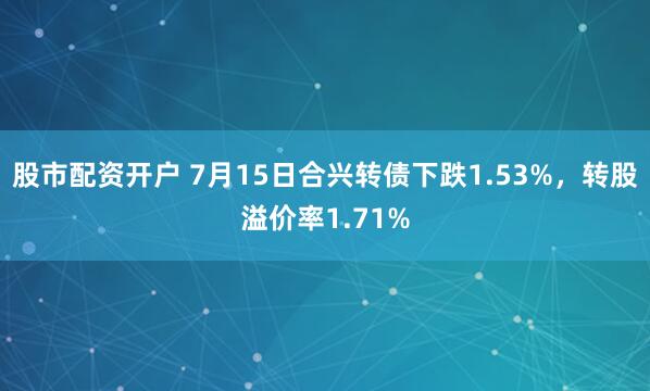 股市配资开户 7月15日合兴转债下跌1.53%，转股溢价率1.71%