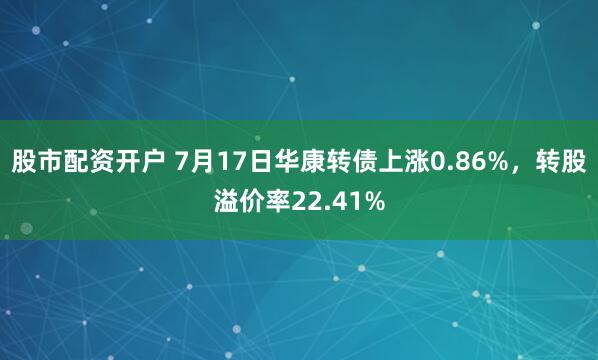 股市配资开户 7月17日华康转债上涨0.86%，转股溢价率22.41%