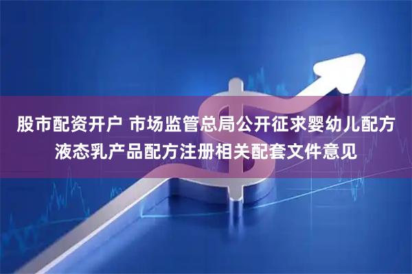 股市配资开户 市场监管总局公开征求婴幼儿配方液态乳产品配方注册相关配套文件意见