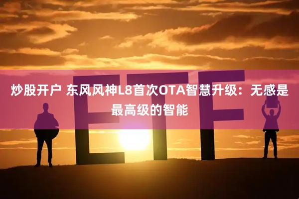 炒股开户 东风风神L8首次OTA智慧升级：无感是最高级的智能