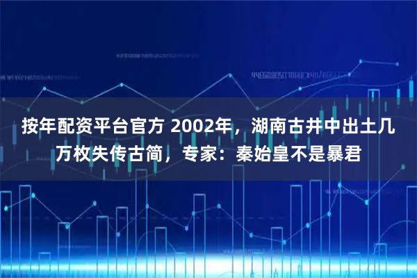 按年配资平台官方 2002年，湖南古井中出土几万枚失传古简，专家：秦始皇不是暴君