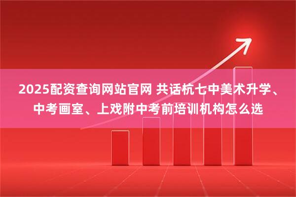 2025配资查询网站官网 共话杭七中美术升学、中考画室、上戏附中考前培训机构怎么选