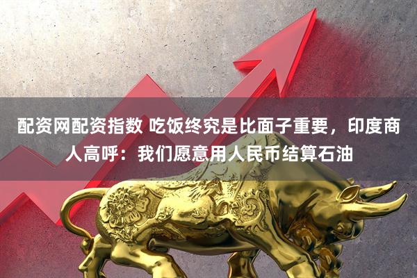 配资网配资指数 吃饭终究是比面子重要，印度商人高呼：我们愿意用人民币结算石油