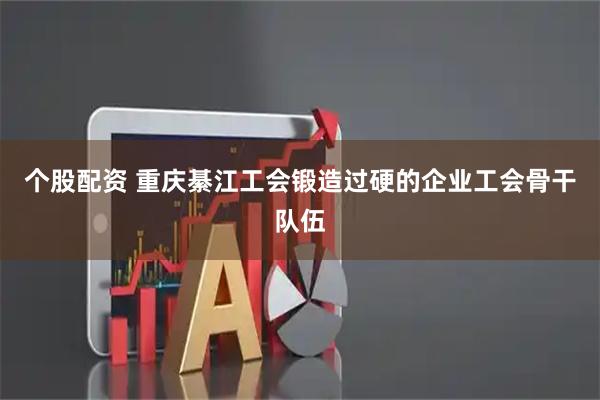 个股配资 重庆綦江工会锻造过硬的企业工会骨干队伍