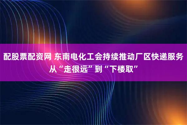 配股票配资网 东南电化工会持续推动厂区快递服务从“走很远”到“下楼取”