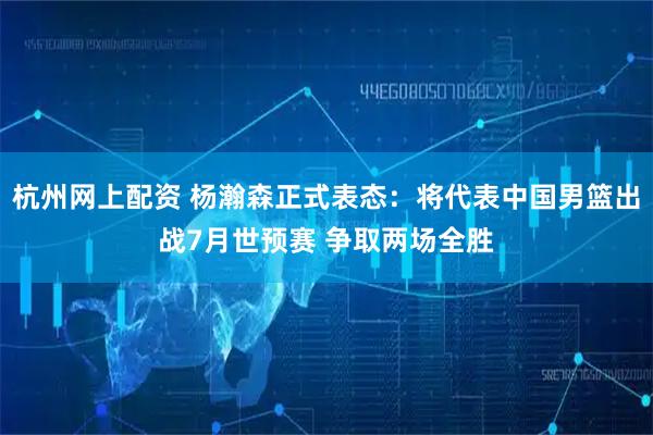 杭州网上配资 杨瀚森正式表态：将代表中国男篮出战7月世预赛 争取两场全胜