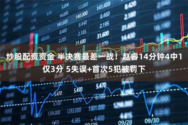 炒股配资资金 半决赛最差一战！赵睿14分钟4中1仅3分 5失误+首次5犯被罚下