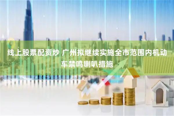 线上股票配资炒 广州拟继续实施全市范围内机动车禁鸣喇叭措施
