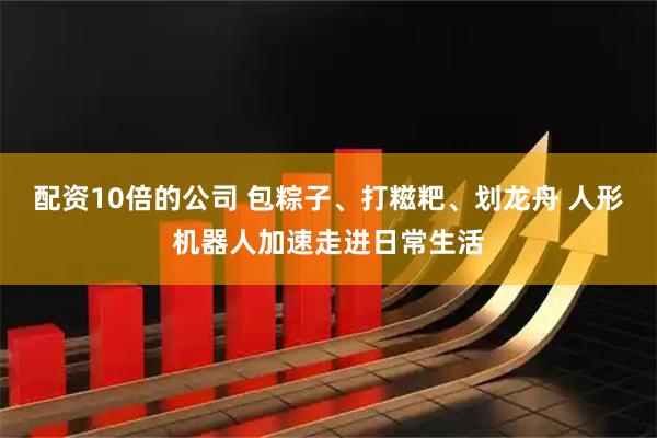 配资10倍的公司 包粽子、打糍粑、划龙舟 人形机器人加速走进日常生活
