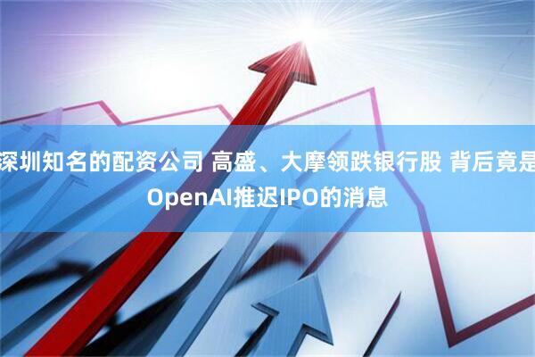 深圳知名的配资公司 高盛、大摩领跌银行股 背后竟是OpenAI推迟IPO的消息