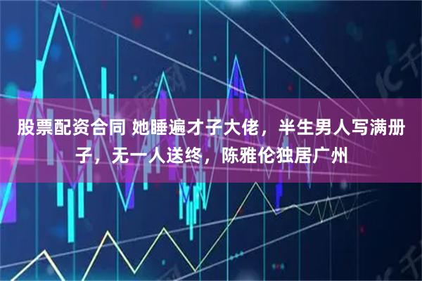 股票配资合同 她睡遍才子大佬，半生男人写满册子，无一人送终，陈雅伦独居广州